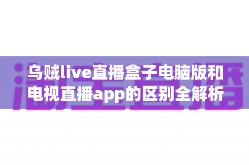 乌贼live直播盒子电脑版和电视直播app的区别全解析：选对版本，畅享大屏观影新体验