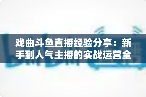 戏曲斗鱼直播经验分享:新手到人气主播的实战运营全攻略 戏曲斗鱼直播经验分享:新手到人气主播的实战运营全攻略