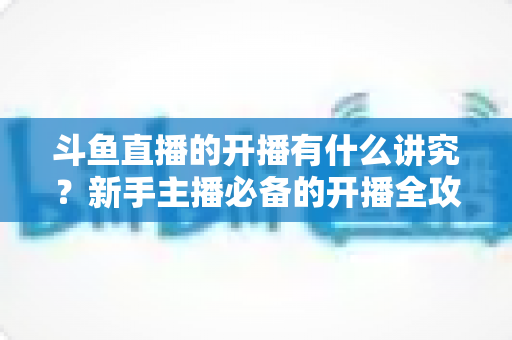 斗鱼直播的开播有什么讲究?新手主播必备的开播全攻略与实战技巧详解 斗鱼直播的开播有什么讲究?新手主播必备的开播全攻略与实战技巧详解