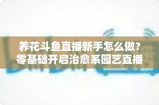 养花斗鱼直播新手怎么做？零基础开启治愈系园艺直播的全流程攻略