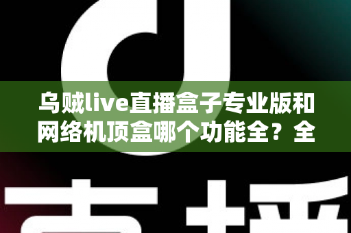 乌贼live直播盒子专业版和网络机顶盒哪个功能全?全方位功能对比与家庭观影选购指南 乌贼live直播盒子专业版和网络机顶盒哪个功能全?全方位功能对比与家庭观影选购指南