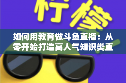 如何用教育做斗鱼直播:从零开始打造高人气知识类直播间的完整指南 如何用教育做斗鱼直播:从零开始打造高人气知识类直播间的完整指南