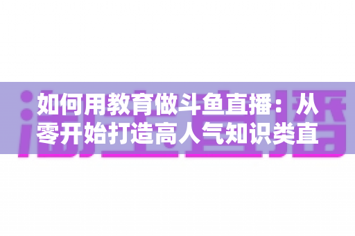 如何用教育做斗鱼直播:从零开始打造高人气知识类直播间的完整指南 如何用教育做斗鱼直播:从零开始打造高人气知识类直播间的完整指南