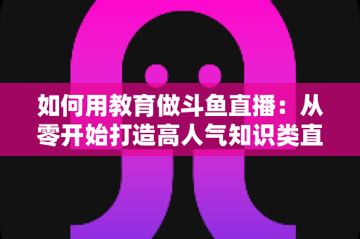 如何用教育做斗鱼直播:从零开始打造高人气知识类直播间的完整指南 如何用教育做斗鱼直播:从零开始打造高人气知识类直播间的完整指南