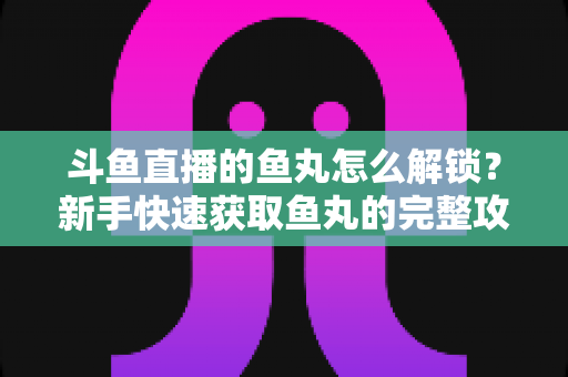 斗鱼直播的鱼丸怎么解锁?新手快速获取鱼丸的完整攻略与实用技巧指南 斗鱼直播的鱼丸怎么解锁?新手快速获取鱼丸的完整攻略与实用技巧指南