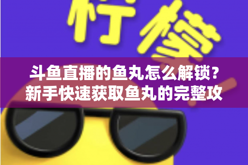斗鱼直播的鱼丸怎么解锁?新手快速获取鱼丸的完整攻略与实用技巧指南 斗鱼直播的鱼丸怎么解锁?新手快速获取鱼丸的完整攻略与实用技巧指南