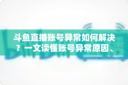 斗鱼直播账号异常如何解决?一文读懂账号异常原因、处理步骤与预防技巧全攻略 斗鱼直播账号异常如何解决?一文读懂账号异常原因、处理步骤与预防技巧全攻略