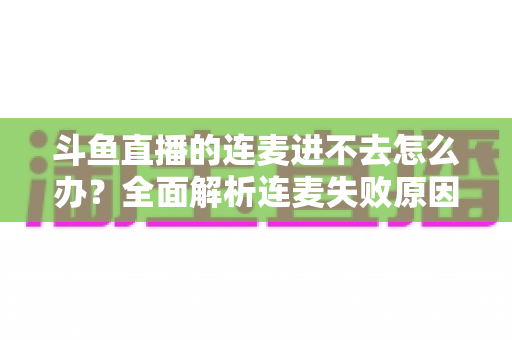 斗鱼直播的连麦进不去怎么办？全面解析连麦失败原因与实用解决方法大全