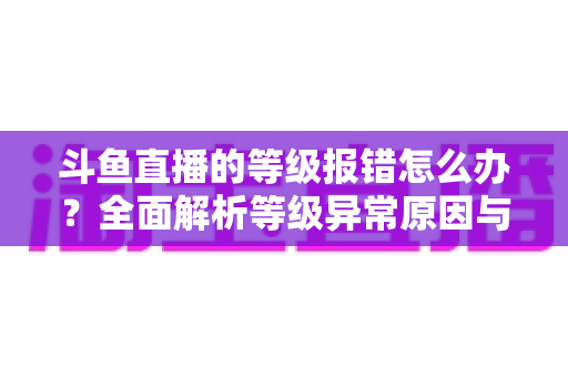 斗鱼直播的等级报错怎么办?全面解析等级异常原因与高效解决方案指南 斗鱼直播的等级报错怎么办?全面解析等级异常原因与高效解决方案指南