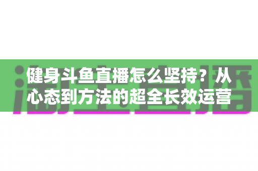 健身斗鱼直播怎么坚持？从心态到方法的超全长效运营实战指南