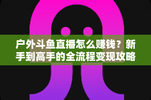户外斗鱼直播怎么赚钱？新手到高手的全流程变现攻略与实战技巧详解