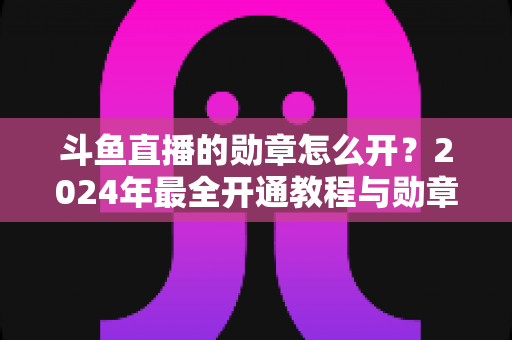 斗鱼直播的勋章怎么开?2024年最全开通教程与勋章玩法指南大公开 斗鱼直播的勋章怎么开?2024年最全开通教程与勋章玩法指南大公开