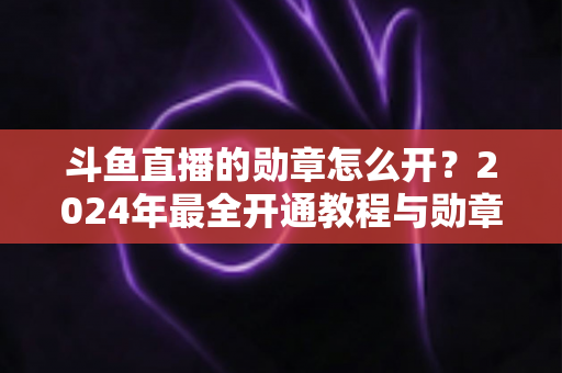 斗鱼直播的勋章怎么开?2024年最全开通教程与勋章玩法指南大公开 斗鱼直播的勋章怎么开?2024年最全开通教程与勋章玩法指南大公开