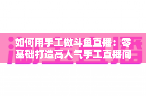 如何用手工做斗鱼直播:零基础打造高人气手工直播间的实战全攻略 如何用手工做斗鱼直播:零基础打造高人气手工直播间的实战全攻略