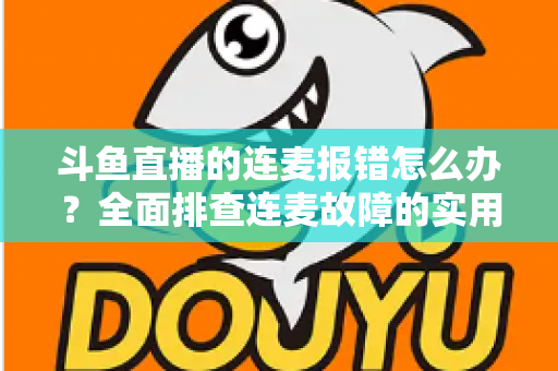 斗鱼直播的连麦报错怎么办？全面排查连麦故障的实用解决指南