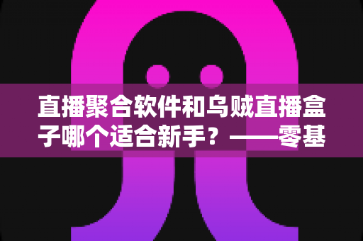 直播聚合软件和乌贼直播盒子哪个适合新手？——零基础用户的选择指南与避坑手册