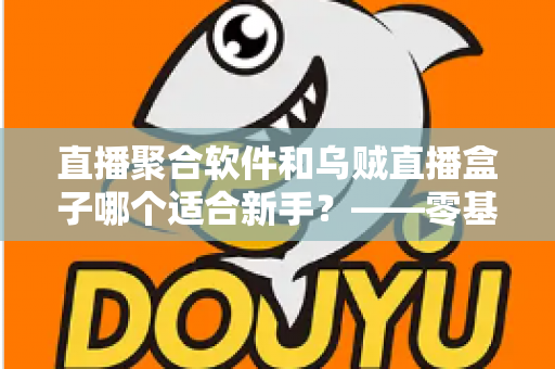 直播聚合软件和乌贼直播盒子哪个适合新手？——零基础用户的选择指南与避坑手册