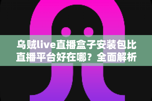乌贼live直播盒子安装包比直播平台好在哪?全面解析直播盒子安装包的核心优势与使用价值 乌贼live直播盒子安装包比直播平台好在哪?全面解析直播盒子安装包的核心优势与使用价值