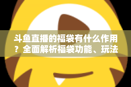 斗鱼直播的福袋有什么作用?全面解析福袋功能、玩法与互动价值全攻略 斗鱼直播的福袋有什么作用?全面解析福袋功能、玩法与互动价值全攻略
