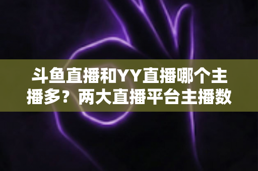 斗鱼直播和YY直播哪个主播多？两大直播平台主播数量与生态深度对比分析
