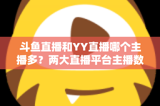斗鱼直播和YY直播哪个主播多？两大直播平台主播数量与生态深度对比分析
