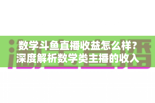 数学斗鱼直播收益怎么样?深度解析数学类主播的收入构成与变现前景 数学斗鱼直播收益怎么样?深度解析数学类主播的收入构成与变现前景