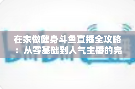 在家做健身斗鱼直播全攻略:从零基础到人气主播的完整实战指南 在家做健身斗鱼直播全攻略:从零基础到人气主播的完整实战指南