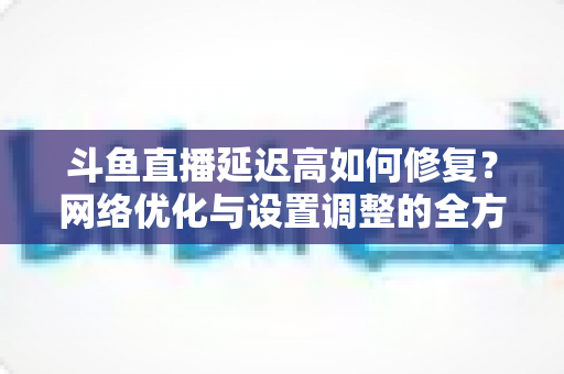 斗鱼直播延迟高如何修复?网络优化与设置调整的全方位解决方案指南 斗鱼直播延迟高如何修复?网络优化与设置调整的全方位解决方案指南