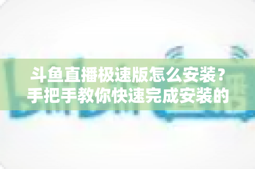 斗鱼直播极速版怎么安装？手把手教你快速完成安装的全流程指南