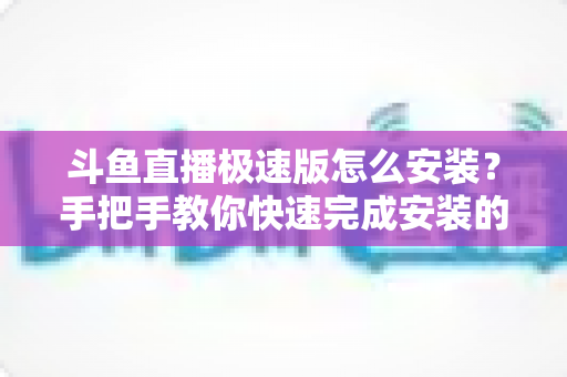 斗鱼直播极速版怎么安装？手把手教你快速完成安装的全流程指南