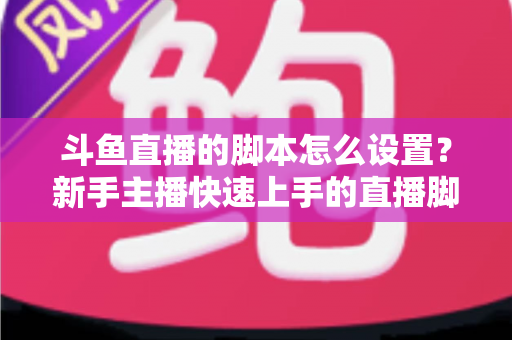 斗鱼直播的脚本怎么设置?新手主播快速上手的直播脚本搭建全攻略 斗鱼直播的脚本怎么设置?新手主播快速上手的直播脚本搭建全攻略