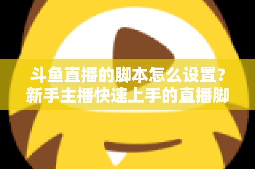 斗鱼直播的脚本怎么设置?新手主播快速上手的直播脚本搭建全攻略 斗鱼直播的脚本怎么设置?新手主播快速上手的直播脚本搭建全攻略