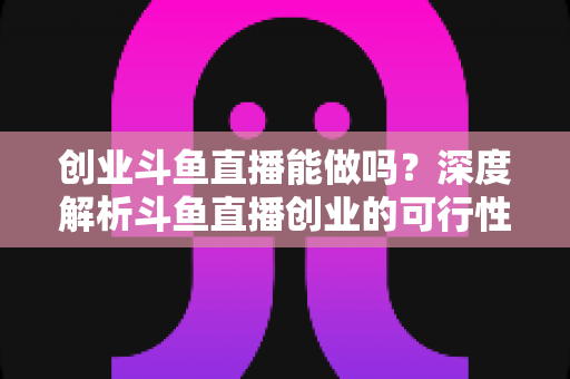 创业斗鱼直播能做吗?深度解析斗鱼直播创业的可行性、盈利模式与实战指南 创业斗鱼直播能做吗?深度解析斗鱼直播创业的可行性、盈利模式与实战指南