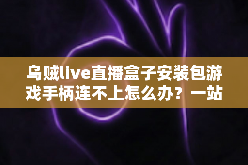 乌贼live直播盒子安装包游戏手柄连不上怎么办?一站式排查与解决全攻略 乌贼live直播盒子安装包游戏手柄连不上怎么办?一站式排查与解决全攻略