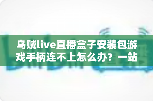 乌贼live直播盒子安装包游戏手柄连不上怎么办?一站式排查与解决全攻略 乌贼live直播盒子安装包游戏手柄连不上怎么办?一站式排查与解决全攻略