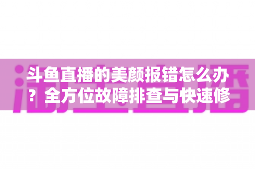斗鱼直播的美颜报错怎么办?全方位故障排查与快速修复指南 斗鱼直播的美颜报错怎么办?全方位故障排查与快速修复指南
