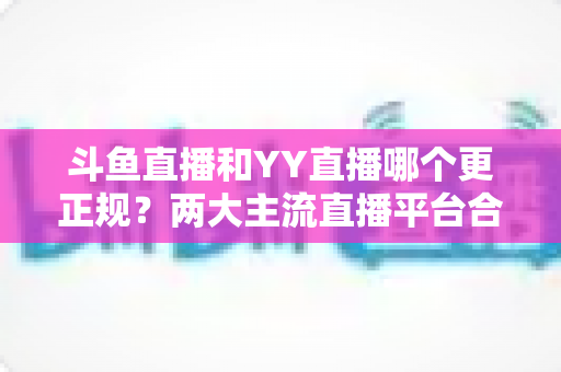 斗鱼直播和YY直播哪个更正规？两大主流直播平台合规性与可靠性深度对比解析