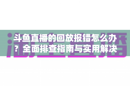 斗鱼直播的回放报错怎么办?全面排查指南与实用解决方案一次讲透 斗鱼直播的回放报错怎么办?全面排查指南与实用解决方案一次讲透