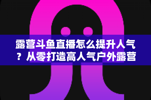 露营斗鱼直播怎么提升人气?从零打造高人气户外露营直播间的全攻略 露营斗鱼直播怎么提升人气?从零打造高人气户外露营直播间的全攻略