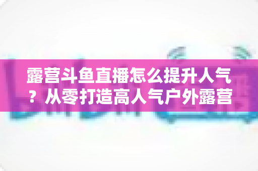 露营斗鱼直播怎么提升人气?从零打造高人气户外露营直播间的全攻略 露营斗鱼直播怎么提升人气?从零打造高人气户外露营直播间的全攻略