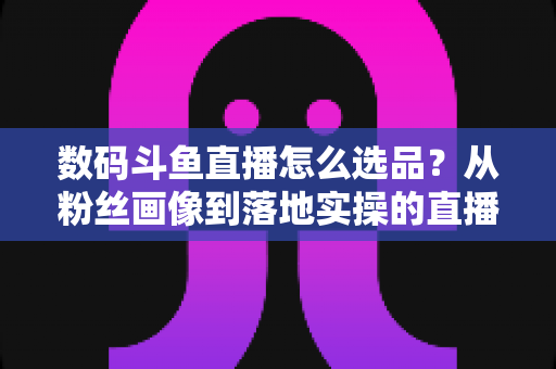 数码斗鱼直播怎么选品?从粉丝画像到落地实操的直播带货选品全攻略 数码斗鱼直播怎么选品?从粉丝画像到落地实操的直播带货选品全攻略