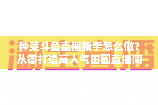 种菜斗鱼直播新手怎么做?从零打造高人气田园直播间的完整指南 种菜斗鱼直播新手怎么做?从零打造高人气田园直播间的完整指南