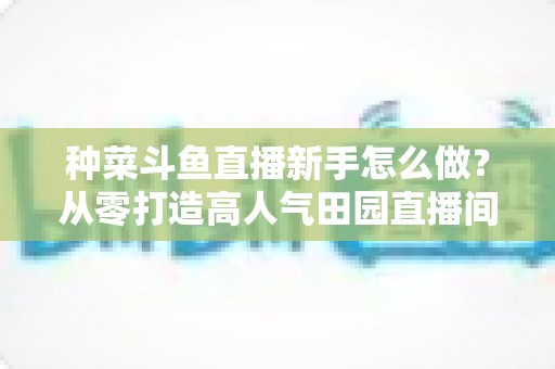 种菜斗鱼直播新手怎么做?从零打造高人气田园直播间的完整指南 种菜斗鱼直播新手怎么做?从零打造高人气田园直播间的完整指南