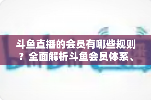 斗鱼直播的会员有哪些规则?全面解析斗鱼会员体系、权益与使用规范 斗鱼直播的会员有哪些规则?全面解析斗鱼会员体系、权益与使用规范