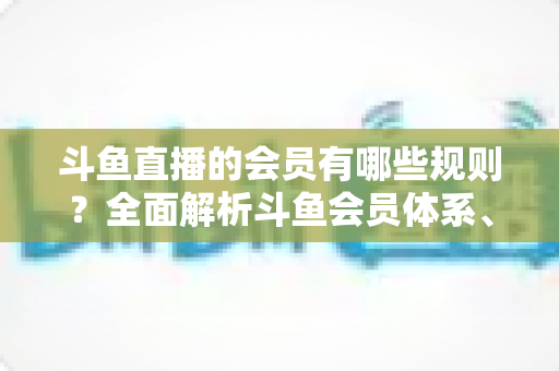 斗鱼直播的会员有哪些规则?全面解析斗鱼会员体系、权益与使用规范 斗鱼直播的会员有哪些规则?全面解析斗鱼会员体系、权益与使用规范