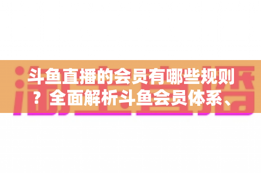 斗鱼直播的会员有哪些规则?全面解析斗鱼会员体系、权益与使用规范 斗鱼直播的会员有哪些规则?全面解析斗鱼会员体系、权益与使用规范