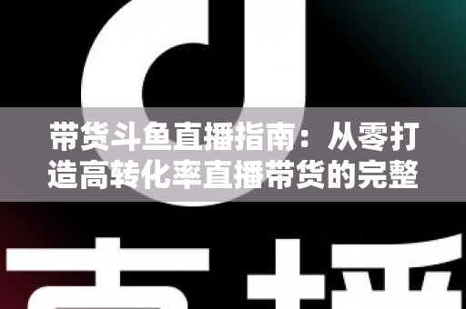 带货斗鱼直播指南:从零打造高转化率直播带货的完整攻略 带货斗鱼直播指南:从零打造高转化率直播带货的完整攻略