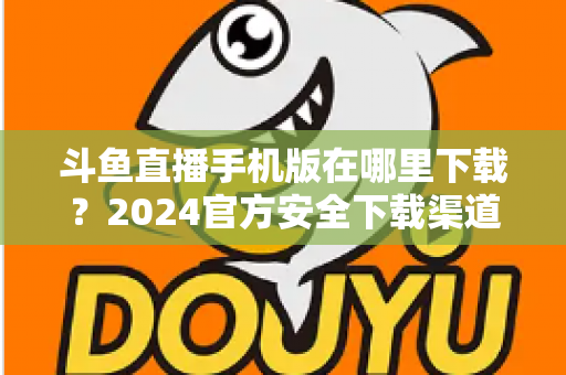 斗鱼直播手机版在哪里下载?2024官方安全下载渠道与详细安装教程全指南 斗鱼直播手机版在哪里下载?2024官方安全下载渠道与详细安装教程全指南