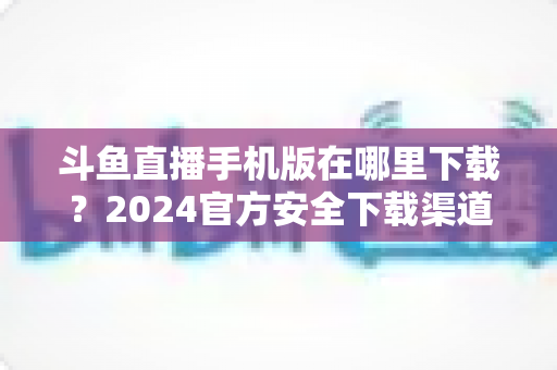 斗鱼直播手机版在哪里下载？2024官方安全下载渠道与详细安装教程全指南