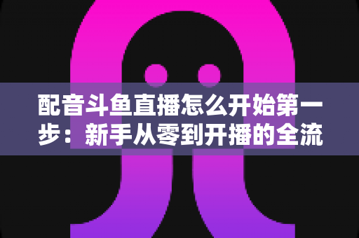 配音斗鱼直播怎么开始第一步：新手从零到开播的全流程实战指南